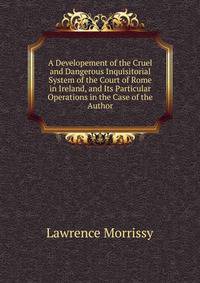 A Developement of the Cruel and Dangerous Inquisitorial System of the Court of Rome in Ireland, and Its Particular Operations in the Case of the Author
