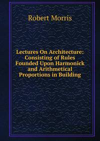 Lectures On Architecture: Consisting of Rules Founded Upon Harmonick and Arithmetical Proportions in Building