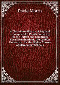 A Class-Book History of England .: Compiled for Pupils Preparing for the Oxford and Cambridge Local Examinations, the London University . for the Higher Classes of Elementary Schools