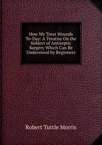 How We Treat Wounds To-Day: A Treatise On the Subject of Antiseptic Surgery Which Can Be Understood by Beginners