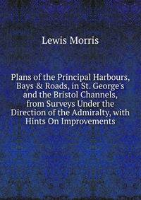 Plans of the Principal Harbours, Bays &amp; Roads, in St. George's and the Bristol Channels, from Surveys Under the Direction of the Admiralty, with Hints On Improvements