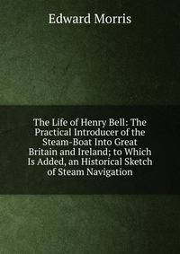The Life of Henry Bell: The Practical Introducer of the Steam-Boat Into Great Britain and Ireland; to Which Is Added, an Historical Sketch of Steam Navigation
