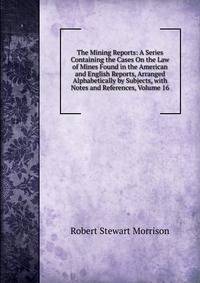 The Mining Reports: A Series Containing the Cases On the Law of Mines Found in the American and English Reports, Arranged Alphabetically by Subjects, with Notes and References, Volume 16