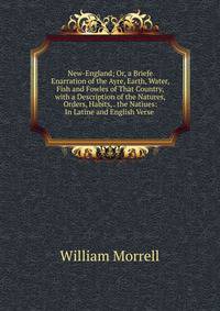 New-England; Or, a Briefe Enarration of the Ayre, Earth, Water, Fish and Fowles of That Country, with a Description of the Natures, Orders, Habits, . the Natiues: In Latine and English Verse .