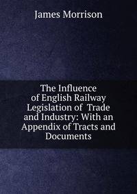 The Influence of English Railway Legislation of Trade and Industry: With an Appendix of Tracts and Documents