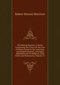The Mining Reports: A Series Containing the Cases On the Law of Mines Found in the American and English Reports, Arranged Alphabetically by Subjects, with Notes and References, Volume 13