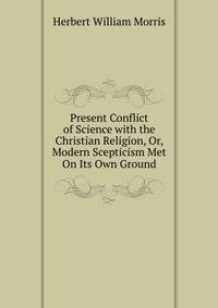 Present Conflict of Science with the Christian Religion, Or, Modern Scepticism Met On Its Own Ground