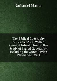 The Biblical Geography of Central Asia: With a General Introduction to the Study of Sacred Geography, Including the Antediluvian Period, Volume 1
