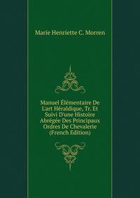 Manuel ?l?mentaire De L'art H?raldique, Tr. Et Suivi D'une Histoire Abr?g?e Des Principaux Ordres De Chevalerie (French Edition)