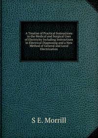A Treatise of Practical Instructions in the Medical and Surgical Uses of Electricity Including Instructions in Electrical Diagnosing and a New Method of General and Local Electrization