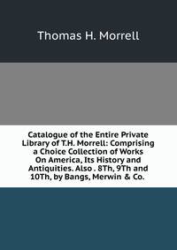 Catalogue of the Entire Private Library of T.H. Morrell: Comprising a Choice Collection of Works On America, Its History and Antiquities. Also . 8Th, 9Th and 10Th, by Bangs, Merwin &amp; Co. .