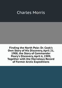 Finding the North Pole: Dr. Cook's Own Story of His Discovery, April 21, 1908, the Story of Commander Peary's Discovery, April 6, 1909, Together with the Marvelous Record of Former Arctic Expeditions