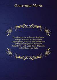 The History of a Volunteer Regiment: Being a Succinct Account of the Organization, Services and Adventures of the Sixth Regiment New York Volunteers . Did--And What They Saw in the War of the Rebe