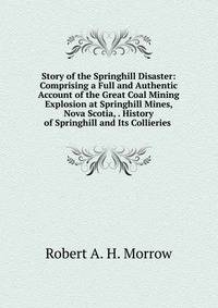 Story of the Springhill Disaster: Comprising a Full and Authentic Account of the Great Coal Mining Explosion at Springhill Mines, Nova Scotia, . History of Springhill and Its Collieries .