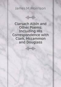 Clarsach Albin and Other Poems: Including His Correspondence with Clark, Mccammon and Douglass