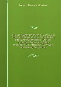 Mining Rights On the Public Domain: Lode and Placer Claims, Tunnels, Mill Sites and Water Rights : Statues, Decisions, Forms and Office Procedure On . Attorneys, Surveyors and Mining Companies