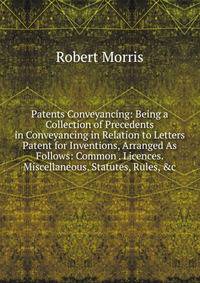 Patents Conveyancing: Being a Collection of Precedents in Conveyancing in Relation to Letters Patent for Inventions, Arranged As Follows: Common . Licences. Miscellaneous. Statutes, Rules, &amp;c.