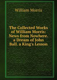 The Collected Works of William Morris: News from Nowhere. a Dream of John Ball. a King's Lesson