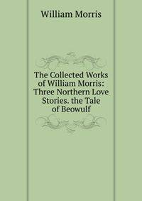 The Collected Works of William Morris: Three Northern Love Stories. the Tale of Beowulf