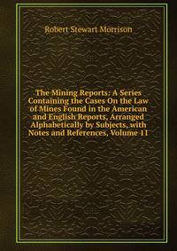 The Mining Reports: A Series Containing the Cases On the Law of Mines Found in the American and English Reports, Arranged Alphabetically by Subjects, with Notes and References, Volume 11