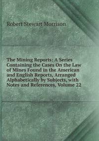 The Mining Reports: A Series Containing the Cases On the Law of Mines Found in the American and English Reports, Arranged Alphabetically by Subjects, with Notes and References, Volume 22