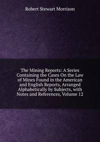 The Mining Reports: A Series Containing the Cases On the Law of Mines Found in the American and English Reports, Arranged Alphabetically by Subjects, with Notes and References, Volume 12