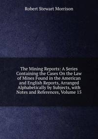 The Mining Reports: A Series Containing the Cases On the Law of Mines Found in the American and English Reports, Arranged Alphabetically by Subjects, with Notes and References, Volume 15