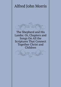 The Shepherd and His Lambs: Or, Chapters and Songs On All the Scriptures That Connect Together Christ and Children