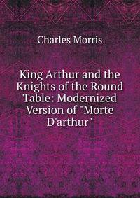 King Arthur and the Knights of the Round Table: Modernized Version of "Morte D'arthur".