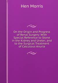 On the Origin and Progress of Renal Surgery: With Special Reference to Stone in the Kidney and Ureter; and to the Surgical Treatment of Calculous Anuria