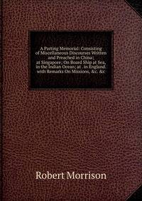 A Parting Memorial: Consisting of Miscellaneous Discourses Written and Preached in China; at Singapore; On Board Ship at Sea, in the Indian Ocean; at . in England. with Remarks On Missions, &amp;c. &amp;c