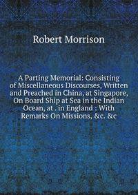 A Parting Memorial: Consisting of Miscellaneous Discourses, Written and Preached in China, at Singapore, On Board Ship at Sea in the Indian Ocean, at . in England : With Remarks On Missions, &amp;c. &amp;c