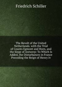 The Revolt of the United Netherlands. with the Trial of Counts Egmont and Horn, and the Siege of Antwerp: To Which Is Added, the Disturbances in France Preceding the Reign of Henry Iv.