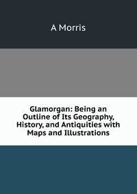 Glamorgan: Being an Outline of Its Geography, History, and Antiquities with Maps and Illustrations