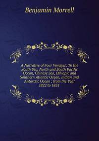 A Narrative of Four Voyages: To the South Sea, North and South Pacific Ocean, Chinese Sea, Ethiopic and Southern Atlantic Ocean, Indian and Antarctic Ocean ; from the Year 1822 to 1831 .