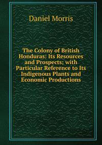 The Colony of British Honduras: Its Resources and Prospects; with Particular Reference to Its Indigenous Plants and Economic Productions