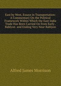 East by West, Essays in Transportation: A Commentary On the Political Framework Within Which the East India Trade Has Been Carried On from Early . Bablyon and Ending Very Near Bablyon