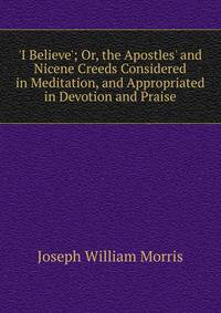 'I Believe'; Or, the Apostles' and Nicene Creeds Considered in Meditation, and Appropriated in Devotion and Praise