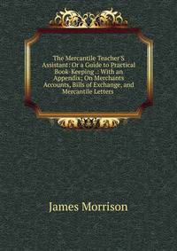 The Mercantile Teacher'S Assistant: Or a Guide to Practical Book-Keeping .: With an Appendix; On Merchants Accounts, Bills of Exchange, and Mercantile Letters .