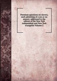Premium questions on slavery, each admitting of a yes or no answer; addressed to the editors of the New York independent and New York evangelist Volume 2