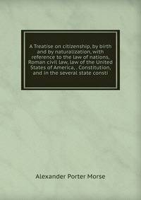 A Treatise on citizenship, by birth and by naturalization, with reference to the law of nations, Roman civil law, law of the United States of America, . Constitution, and in the several state consti