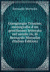 Giangiorgio Trissino; monografia d'un gentiluomo letterato nel secolo 16, di Bernardo Morsolin (Italian Edition)