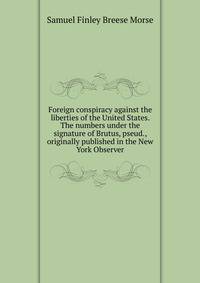 Foreign conspiracy against the liberties of the United States. The numbers under the signature of Brutus, pseud., originally published in the New York Observer