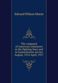 The vanguard of American volunteers in the fighting lines and in humanitarian service August, 1914-April, 1917