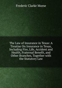 The Law of Insurance in Texas: A Treatise On Insurance in Texas, Including Fire, Life, Accident and Health, Fraternal Benefit, and Other Branches, Together with the Statutory Law