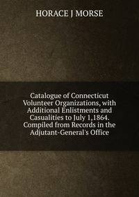 Catalogue of Connecticut Volunteer Organizations, with Additional Enlistments and Casualities to July 1,1864. Compiled from Records in the Adjutant-General's Office
