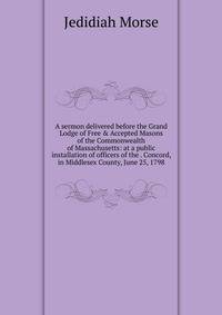 A sermon delivered before the Grand Lodge of Free &amp; Accepted Masons of the Commonwealth of Massachusetts: at a public installation of officers of the . Concord, in Middlesex County, June 25, 1798
