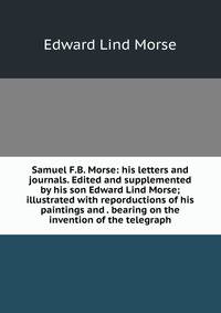 Samuel F.B. Morse: his letters and journals. Edited and supplemented by his son Edward Lind Morse; illustrated with reporductions of his paintings and . bearing on the invention of the telegraph