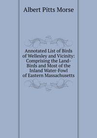 Annotated List of Birds of Wellesley and Vicinity: Comprising the Land-Birds and Most of the Inland Water-Fowl of Eastern Massachusetts