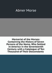 Memorial of the Morses: Containing the History of Seven Persons of the Name, Who Settled in America in the Seventeenth Century. with a Catalogue of Ten Thousand of Their Descendants .
